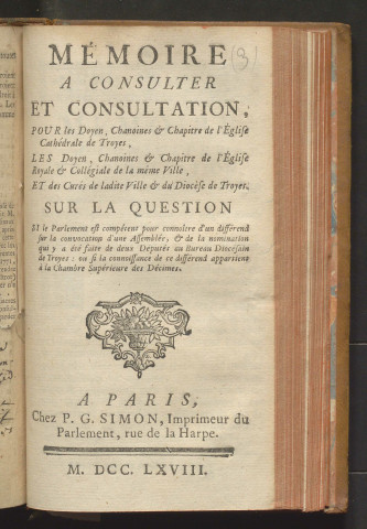 Mémoire à consulter et consultation, pour les doyen, chanoines & chapitre de l'Eglise cathédrale de Troyes, les doyen, chanoines & chapitre de l'Eglise royale & collégiale de la même ville, et des curés de ladite ville & du diocèse de Troyes. Sur la question si le Parlement est compétent pour connoître d'un différend sur la convocation d'une assemblée, & de la nomination qui y a été faite de deux députés au bureau diocésain de Troyes : ou si la connaissance de ce différend appartient à la Chambre supérieure des Décimes